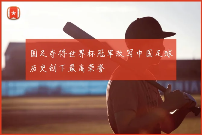 国足夺得世界杯冠军改写中国足球历史创下最高荣誉