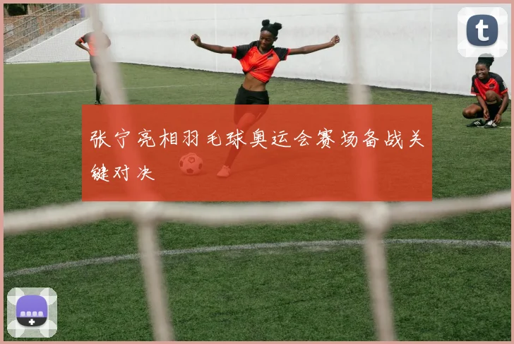 张宁亮相羽毛球奥运会赛场备战关键对决