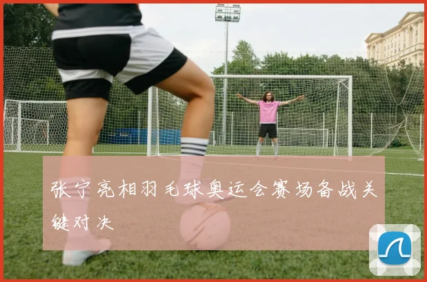张宁亮相羽毛球奥运会赛场备战关键对决