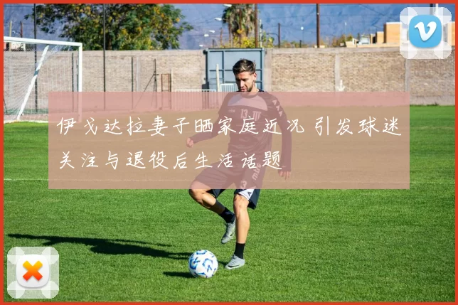 伊戈达拉妻子晒家庭近况 引发球迷关注与退役后生活话题