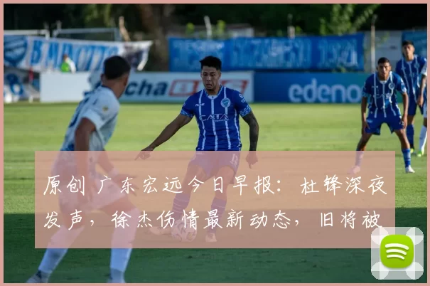 原创 广东宏远今日早报：杜锋深夜发声，徐杰伤情最新动态，旧将被裁通知