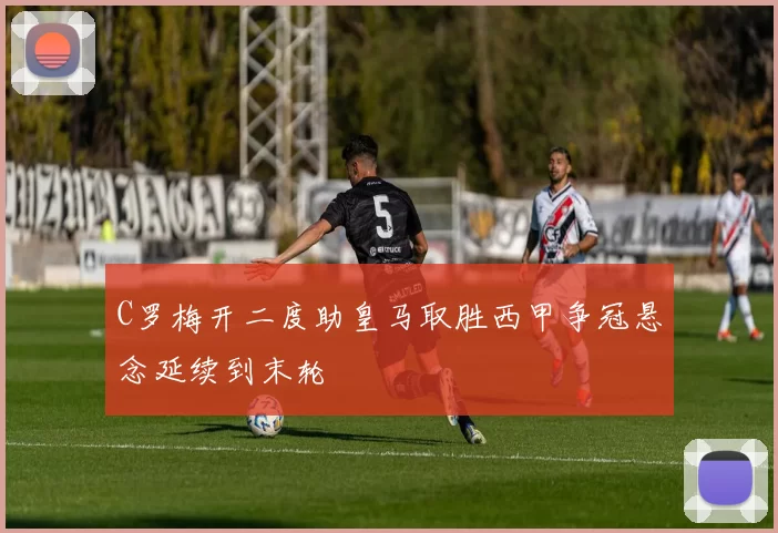 C罗梅开二度助皇马取胜西甲争冠悬念延续到末轮