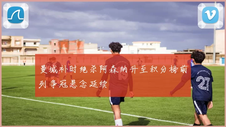 曼城补时绝杀阿森纳升至积分榜前列争冠悬念延续