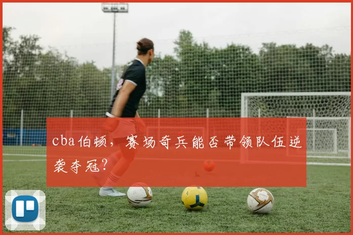 cba伯顿,赛场奇兵能否带领队伍逆袭夺冠?