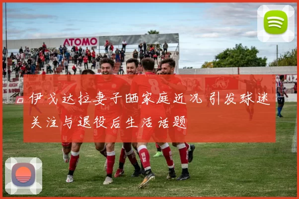 伊戈达拉妻子晒家庭近况 引发球迷关注与退役后生活话题