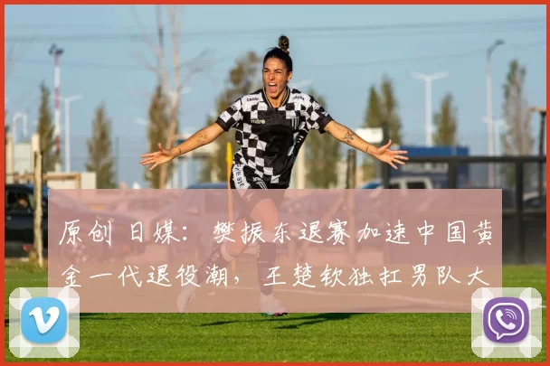 原创 日媒：樊振东退赛加速中国黄金一代退役潮，王楚钦独扛男队大旗！