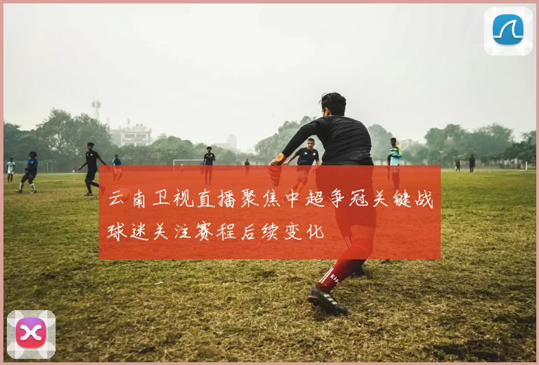 云南卫视直播聚焦中超争冠关键战球迷关注赛程后续变化