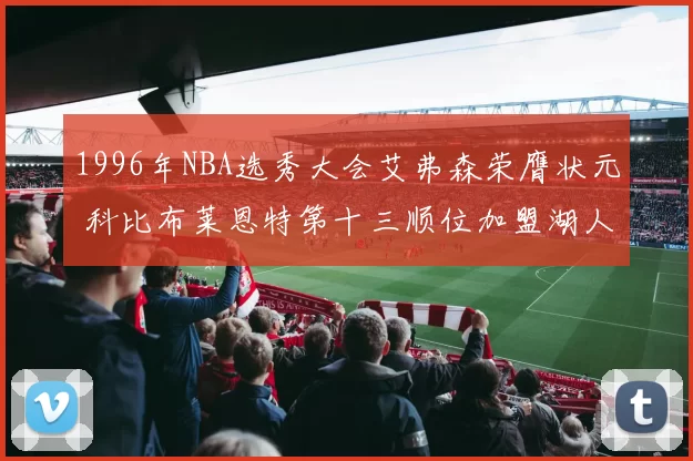 1996年NBA选秀大会艾弗森荣膺状元 科比布莱恩特第十三顺位加盟湖人