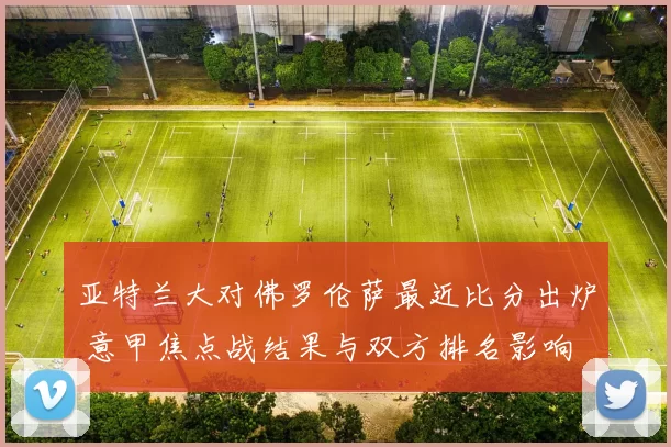 亚特兰大对佛罗伦萨最近比分出炉 意甲焦点战结果与双方排名影响