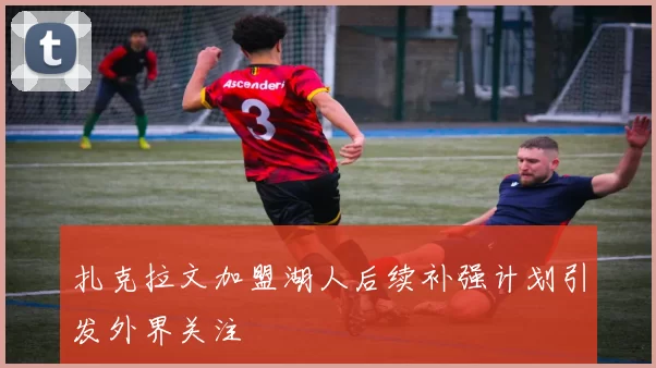 扎克拉文加盟湖人后续补强计划引发外界关注