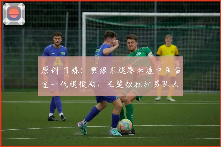 原创 日媒：樊振东退赛加速中国黄金一代退役潮，王楚钦独扛男队大旗！