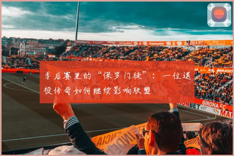 季后赛里的“保罗门徒”：一位退役传奇如何继续影响联盟