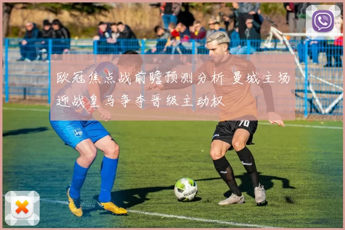 欧冠焦点战前瞻预测分析 曼城主场迎战皇马争夺晋级主动权