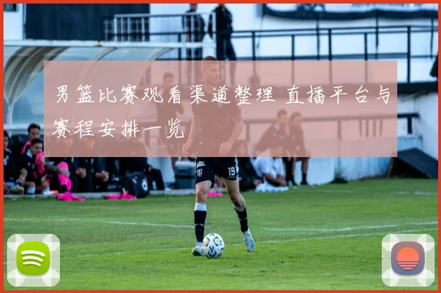 男篮比赛观看渠道整理 直播平台与赛程安排一览