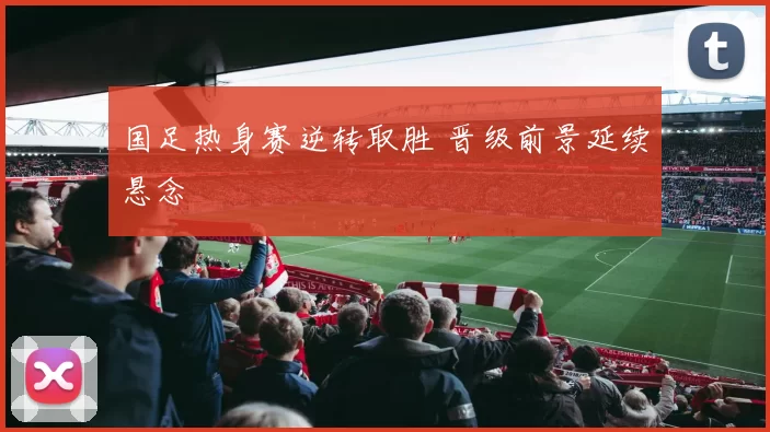 国足热身赛逆转取胜 晋级前景延续悬念