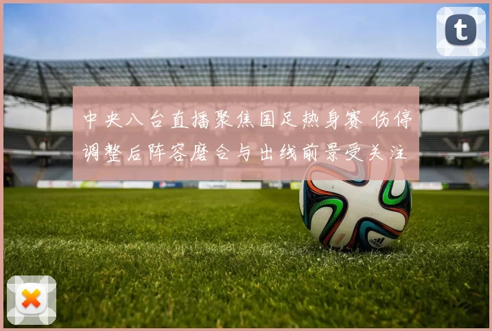 中央八台直播聚焦国足热身赛 伤停调整后阵容磨合与出线前景受关注