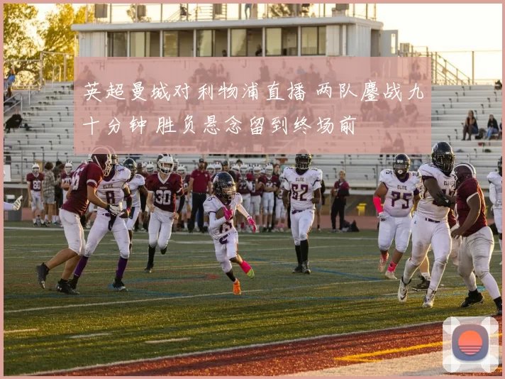 英超曼城对利物浦直播 两队鏖战九十分钟 胜负悬念留到终场前