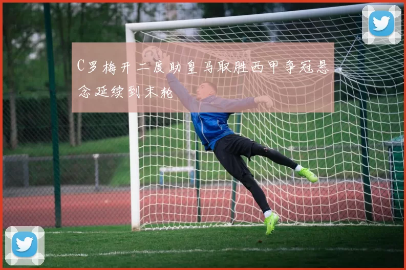 C罗梅开二度助皇马取胜西甲争冠悬念延续到末轮
