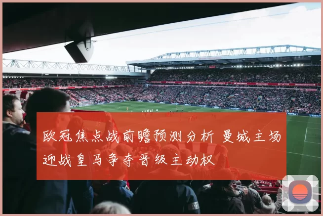 欧冠焦点战前瞻预测分析 曼城主场迎战皇马争夺晋级主动权