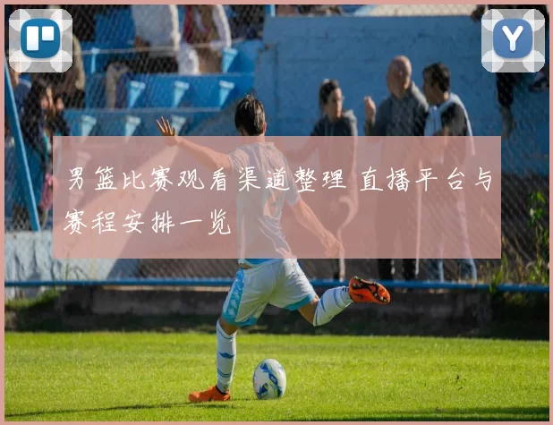 男篮比赛观看渠道整理 直播平台与赛程安排一览