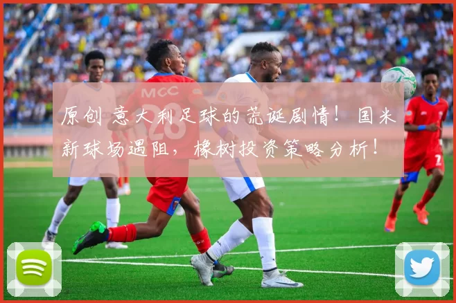 原创 意大利足球的荒诞剧情!国米新球场遇阻,橡树投资策略分析!