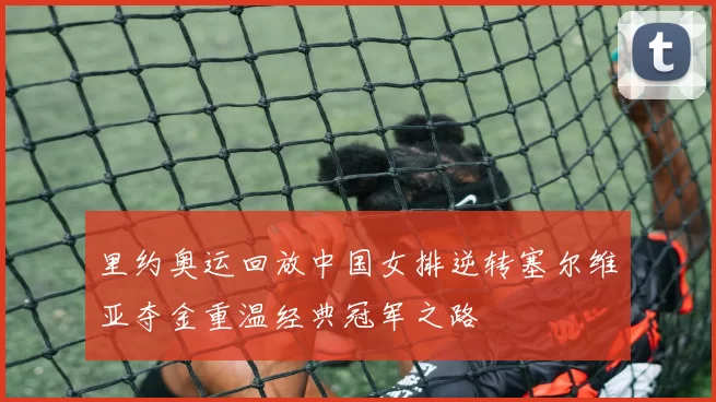 里约奥运回放中国女排逆转塞尔维亚夺金重温经典冠军之路