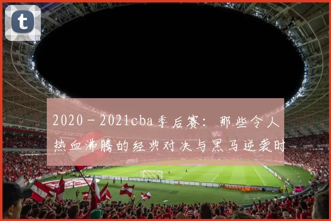 2020 - 2021cba季后赛:那些令人热血沸腾的经典对决与黑马逆袭时刻