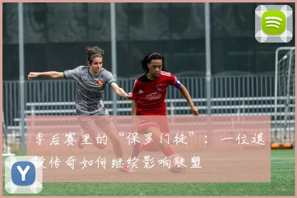 季后赛里的“保罗门徒”：一位退役传奇如何继续影响联盟